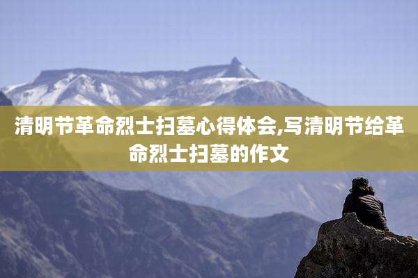 清明节革命烈士扫墓心得体会,写清明节给革命烈士扫墓的作文