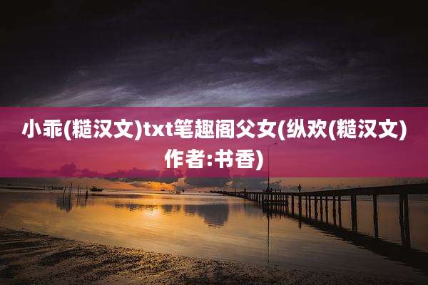 小乖(糙汉文)txt笔趣阁父女(纵欢(糙汉文)作者:书香)