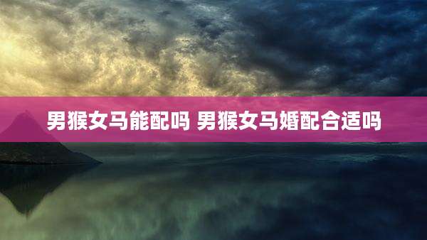 男猴女马能配吗 男猴女马婚配合适吗