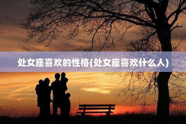 处女座喜欢的性格(处女座喜欢什么人)