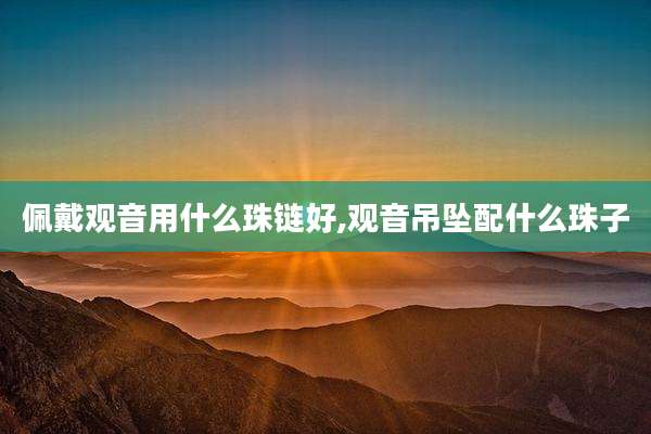 佩戴观音用什么珠链好,观音吊坠配什么珠子