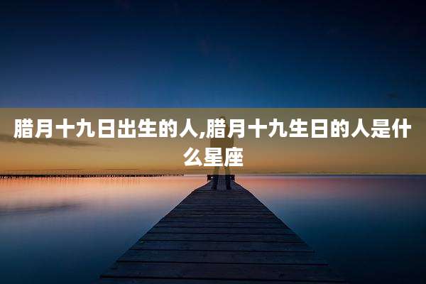 腊月十九日出生的人,腊月十九生日的人是什么星座