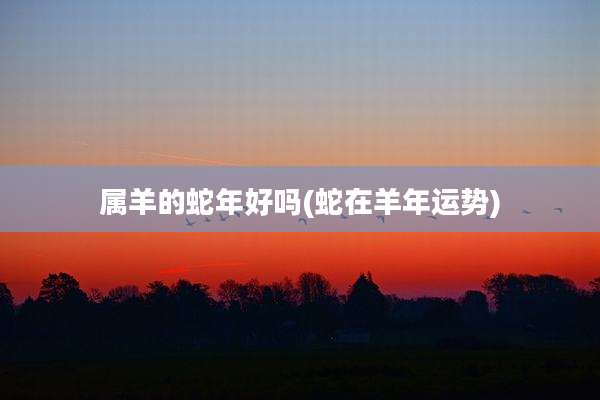 属羊的蛇年好吗(蛇在羊年运势)