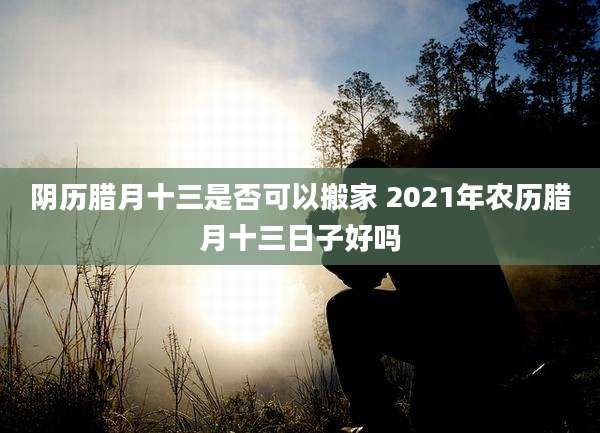 阴历腊月十三是否可以搬家 2021年农历腊月十三日子好吗