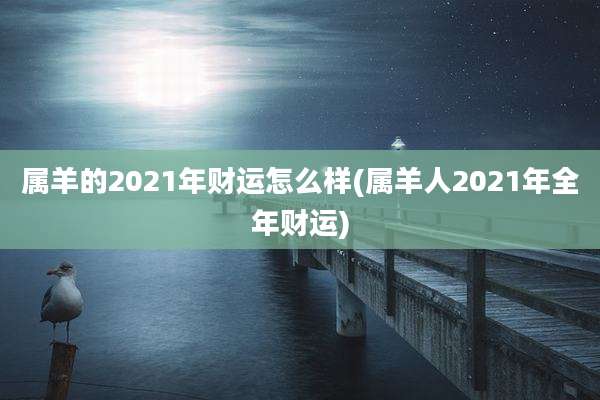 属羊的2021年财运怎么样(属羊人2021年全年财运)