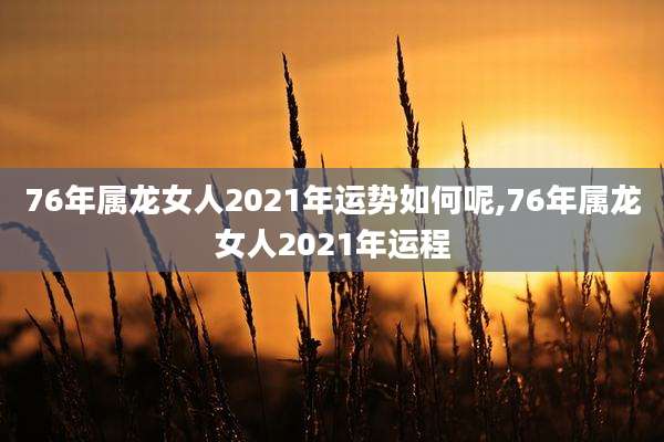 76年属龙女人2021年运势如何呢,76年属龙女人2021年运程