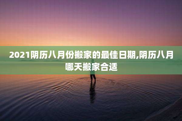 2021阴历八月份搬家的最佳日期,阴历八月哪天搬家合适