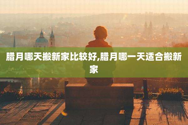 腊月哪天搬新家比较好,腊月哪一天适合搬新家