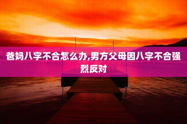 爸妈八字不合怎么办,男方父母因八字不合强烈反对