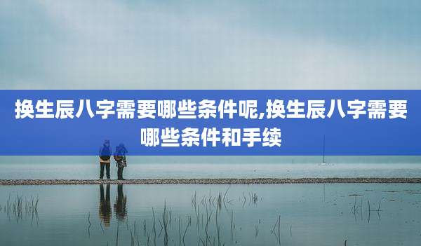 换生辰八字需要哪些条件呢,换生辰八字需要哪些条件和手续