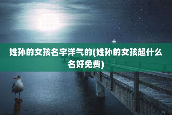 姓孙的女孩名字洋气的(姓孙的女孩起什么名好免费)