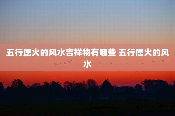 五行属火的风水吉祥物有哪些 五行属火的风水