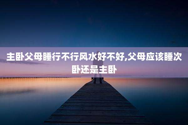 主卧父母睡行不行风水好不好,父母应该睡次卧还是主卧