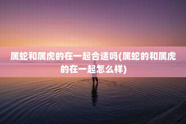 属蛇和属虎的在一起合适吗(属蛇的和属虎的在一起怎么样)