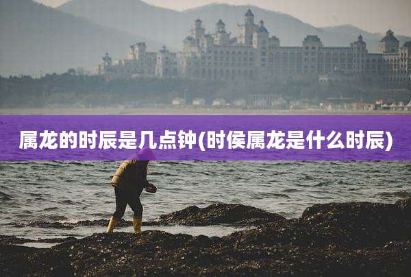 属龙的时辰是几点钟(时侯属龙是什么时辰)