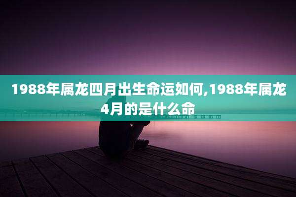 1988年属龙四月出生命运如何,1988年属龙4月的是什么命