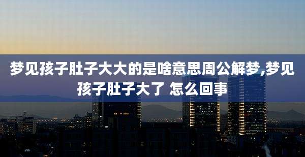 梦见孩子肚子大大的是啥意思周公解梦,梦见孩子肚子大了 怎么回事