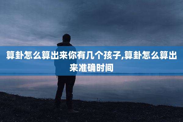 算卦怎么算出来你有几个孩子,算卦怎么算出来准确时间