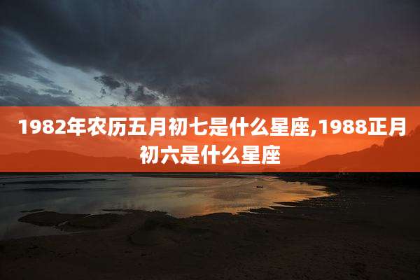 1982年农历五月初七是什么星座,1988正月初六是什么星座
