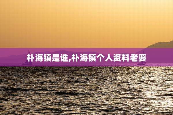朴海镇是谁,朴海镇个人资料老婆