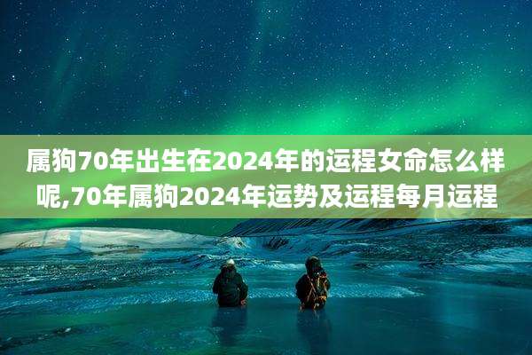 属狗70年出生在2024年的运程女命怎么样呢,70年属狗2024年运势及运程每月运程