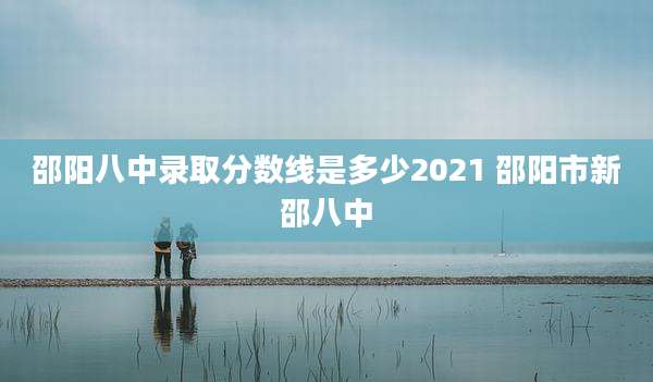 邵阳八中录取分数线是多少2021 邵阳市新邵八中