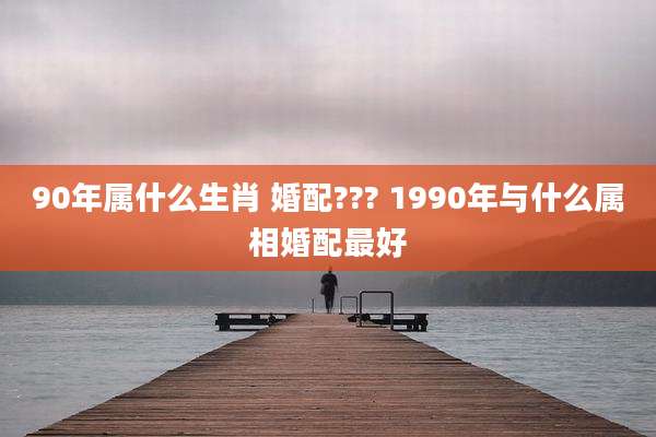 90年属什么生肖 婚配??? 1990年与什么属相婚配最好