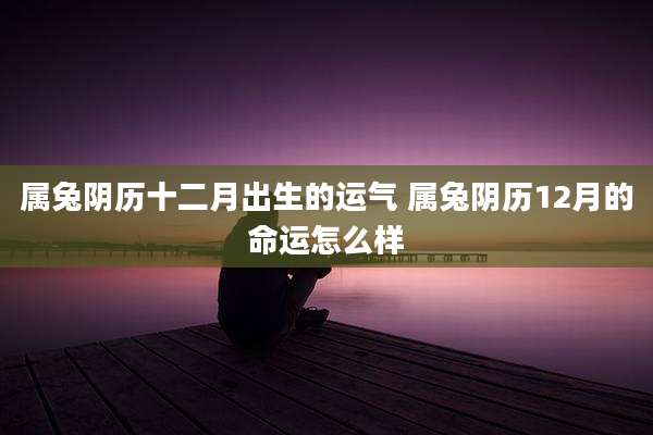 属兔阴历十二月出生的运气 属兔阴历12月的命运怎么样