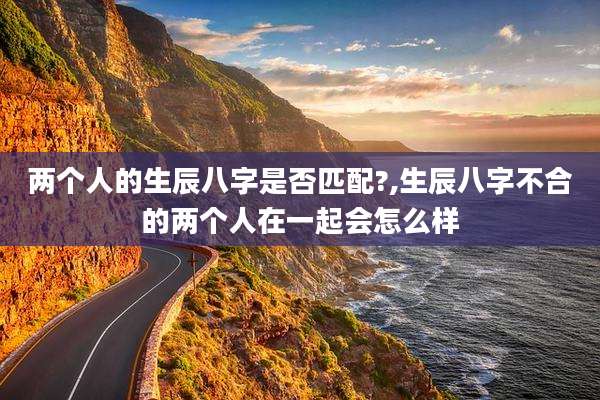 两个人的生辰八字是否匹配?,生辰八字不合的两个人在一起会怎么样