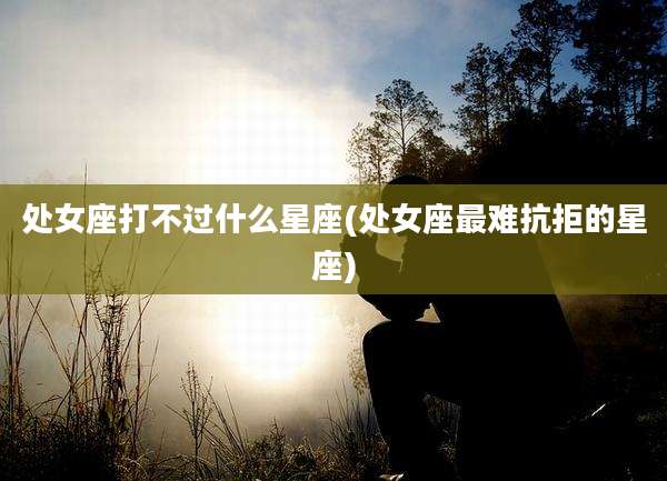 处女座打不过什么星座(处女座最难抗拒的星座)