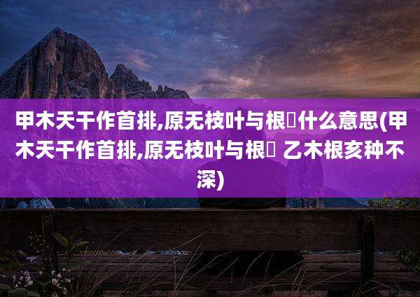 甲木天干作首排,原无枝叶与根荄什么意思(甲木天干作首排,原无枝叶与根荄 乙木根亥种不深)