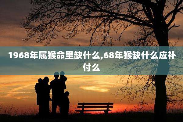 1968年属猴命里缺什么,68年猴缺什么应补付么