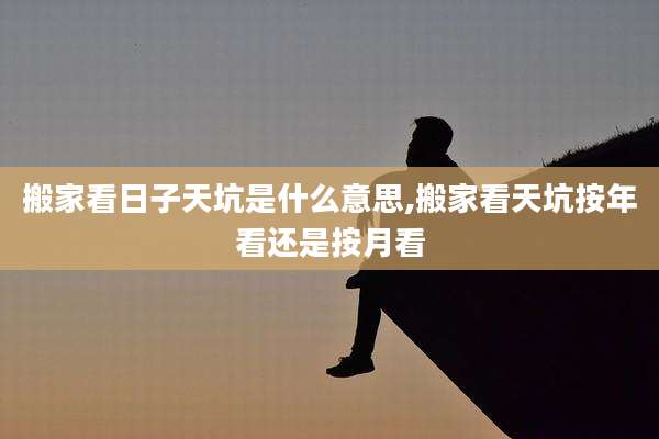 搬家看日子天坑是什么意思,搬家看天坑按年看还是按月看