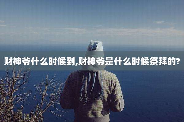 财神爷什么时候到,财神爷是什么时候祭拜的?