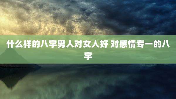 什么样的八字男人对女人好 对感情专一的八字