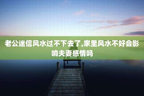 老公迷信风水过不下去了,家里风水不好会影响夫妻感情吗