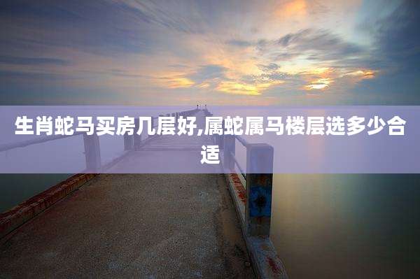 生肖蛇马买房几层好,属蛇属马楼层选多少合适
