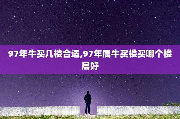 97年牛买几楼合适,97年属牛买楼买哪个楼层好