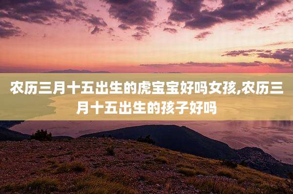 农历三月十五出生的虎宝宝好吗女孩,农历三月十五出生的孩子好吗