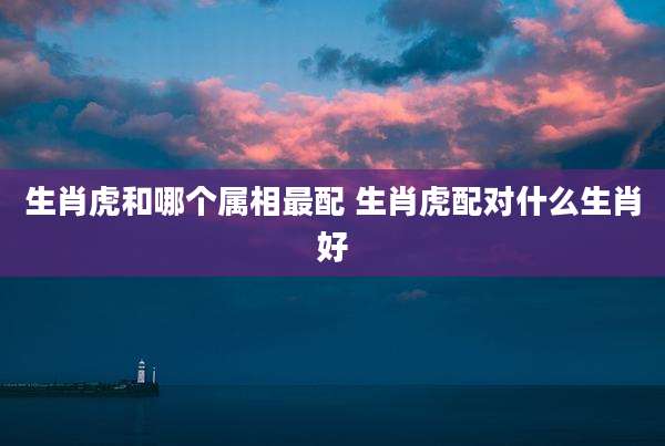 生肖虎和哪个属相最配 生肖虎配对什么生肖好