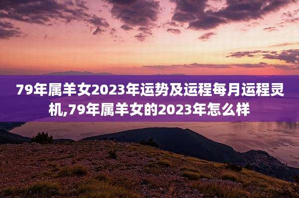 79年属羊女2023年运势及运程每月运程灵机,79年属羊女的2023年怎么样