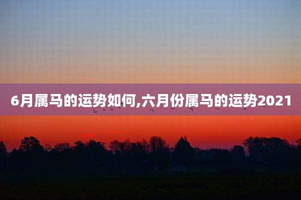 6月属马的运势如何,六月份属马的运势2021