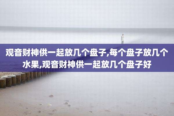 观音财神供一起放几个盘子,每个盘子放几个水果,观音财神供一起放几个盘子好
