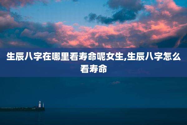 生辰八字在哪里看寿命呢女生,生辰八字怎么看寿命