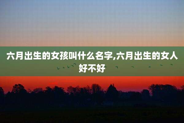 六月出生的女孩叫什么名字,六月出生的女人好不好
