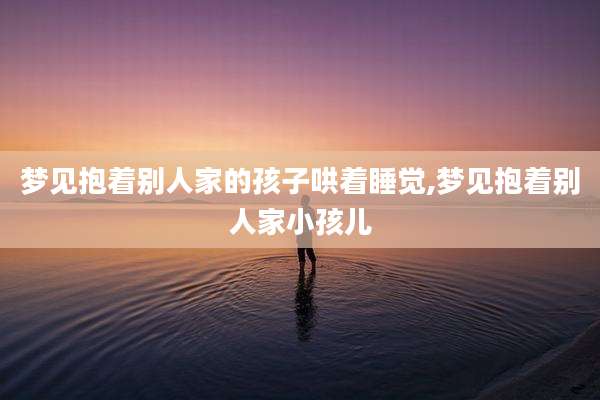 梦见抱着别人家的孩子哄着睡觉,梦见抱着别人家小孩儿