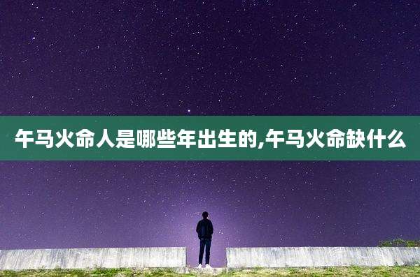 午马火命人是哪些年出生的,午马火命缺什么