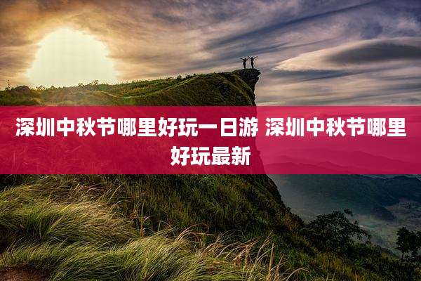 深圳中秋节哪里好玩一日游 深圳中秋节哪里好玩最新