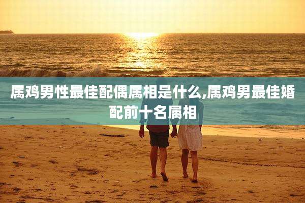 属鸡男性最佳配偶属相是什么,属鸡男最佳婚配前十名属相
