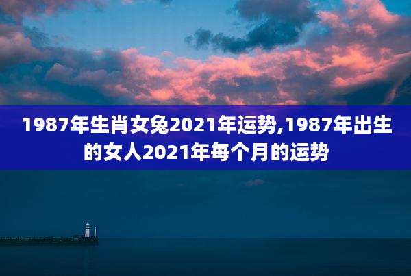 1987年生肖女兔2021年运势,1987年出生的女人2021年每个月的运势